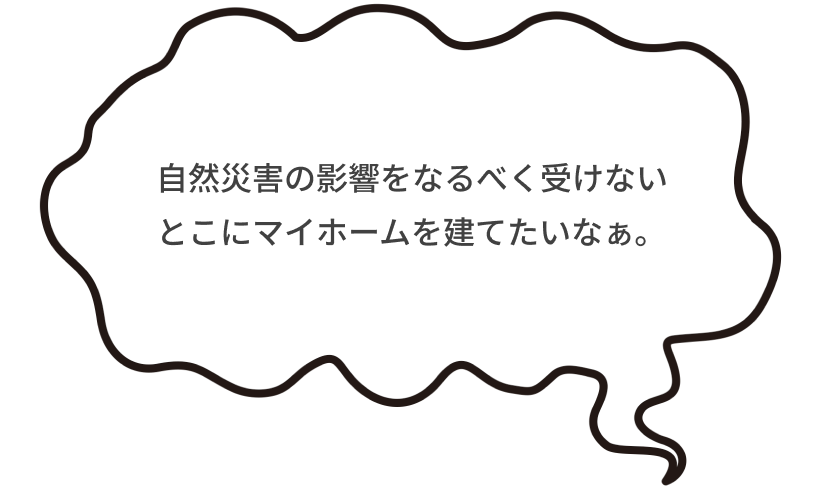 自然災害の影響をなるべく受けないとこにマイホームを建てたいなぁ